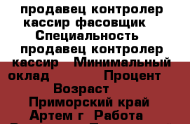 продавец контролер-кассир фасовщик  › Специальность ­ продавец контролер-кассир › Минимальный оклад ­ 7 000 › Процент ­ 3 › Возраст ­ 23 - Приморский край, Артем г. Работа » Резюме   . Приморский край,Артем г.